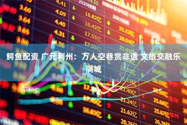 鳄鱼配资 广元利州：万人空巷赏非遗 文旅交融乐满城