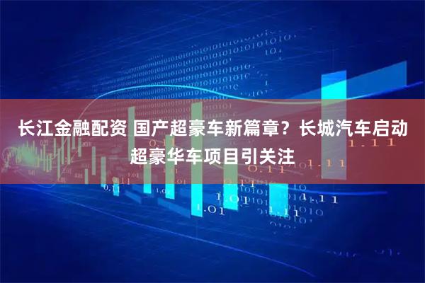 长江金融配资 国产超豪车新篇章？长城汽车启动超豪华车项目引关注