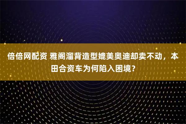 倍倍网配资 雅阁溜背造型媲美奥迪却卖不动，本田合资车为何陷入困境？