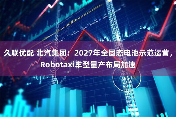 久联优配 北汽集团：2027年全固态电池示范运营，Robotaxi车型量产布局加速