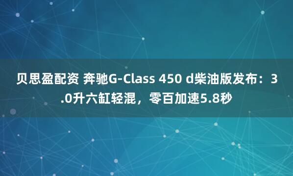 贝思盈配资 奔驰G-Class 450 d柴油版发布：3.0升六缸轻混，零百加速5.8秒