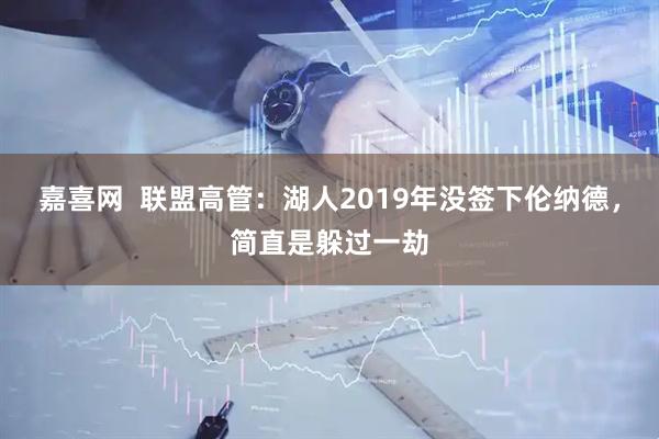 嘉喜网  联盟高管：湖人2019年没签下伦纳德，简直是躲过一劫