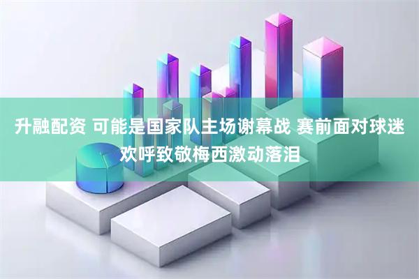 升融配资 可能是国家队主场谢幕战 赛前面对球迷欢呼致敬梅西激动落泪