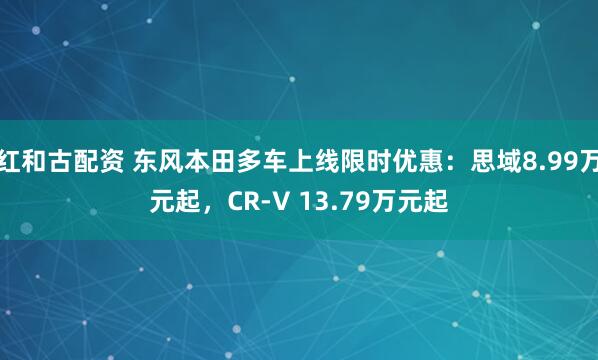 红和古配资 东风本田多车上线限时优惠：思域8.99万元起，CR-V 13.79万元起