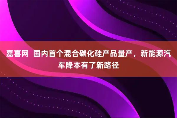 嘉喜网  国内首个混合碳化硅产品量产，新能源汽车降本有了新路径
