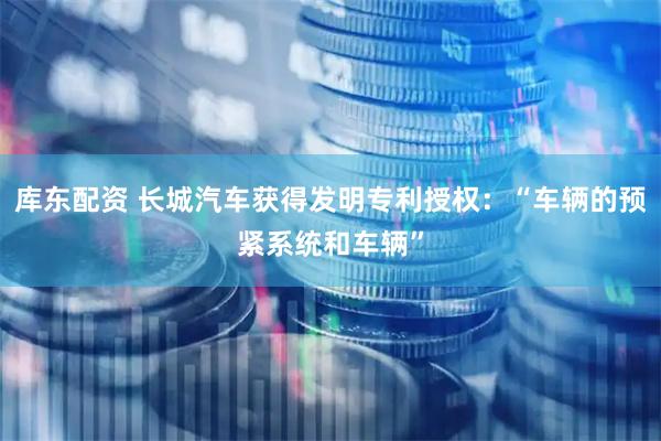 库东配资 长城汽车获得发明专利授权：“车辆的预紧系统和车辆”