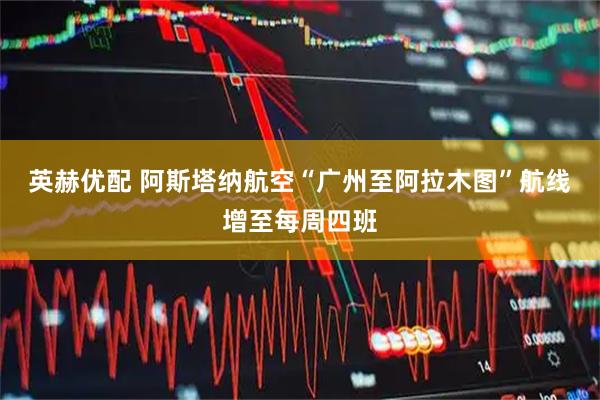 英赫优配 阿斯塔纳航空“广州至阿拉木图”航线增至每周四班
