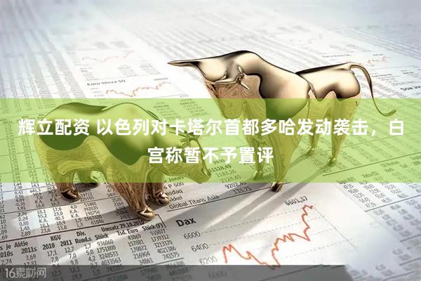 辉立配资 以色列对卡塔尔首都多哈发动袭击，白宫称暂不予置评