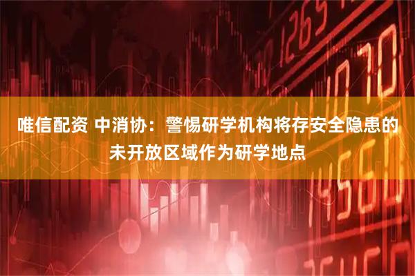 唯信配资 中消协：警惕研学机构将存安全隐患的未开放区域作为研学地点