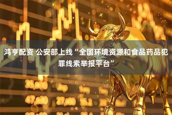 鸿亨配资 公安部上线“全国环境资源和食品药品犯罪线索举报平台”