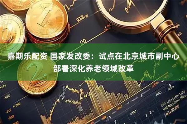 嘉期乐配资 国家发改委：试点在北京城市副中心部署深化养老领域改革