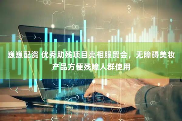 巍巍配资 优秀助残项目亮相服贸会，无障碍美妆产品方便残障人群使用