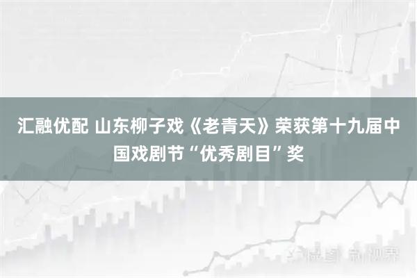 汇融优配 山东柳子戏《老青天》荣获第十九届中国戏剧节“优秀剧目”奖