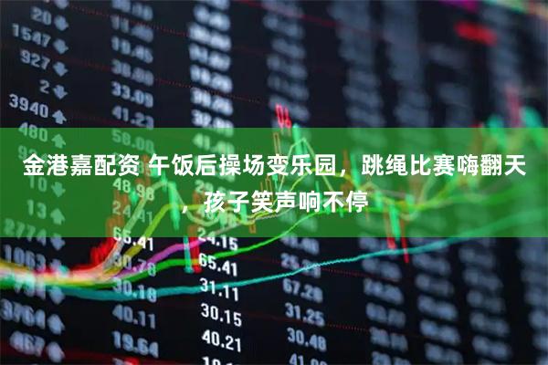 金港嘉配资 午饭后操场变乐园，跳绳比赛嗨翻天，孩子笑声响不停