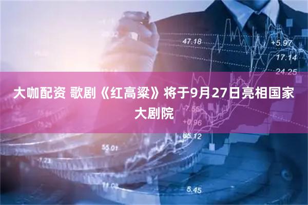 大咖配资 歌剧《红高粱》将于9月27日亮相国家大剧院