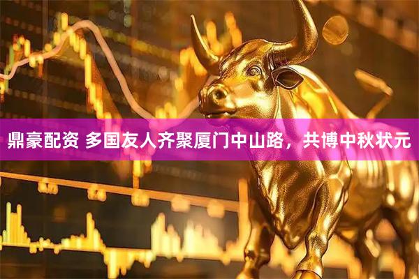 鼎豪配资 多国友人齐聚厦门中山路，共博中秋状元