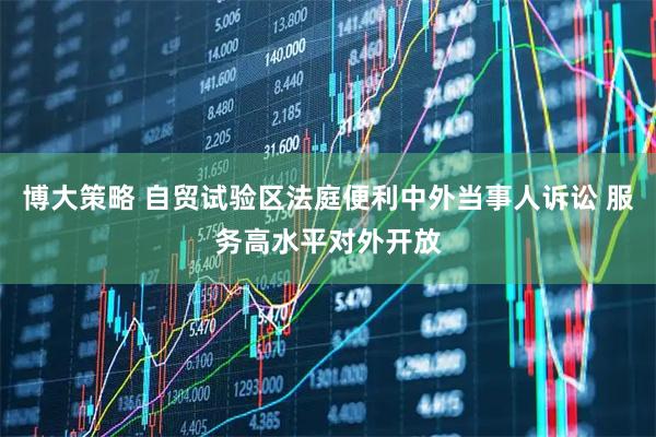 博大策略 自贸试验区法庭便利中外当事人诉讼 服务高水平对外开放