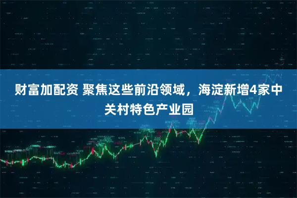 财富加配资 聚焦这些前沿领域，海淀新增4家中关村特色产业园