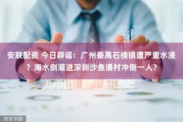 安联配资 今日辟谣：广州番禺石楼镇遭严重水浸？海水倒灌进深圳沙鱼涌村冲倒一人？