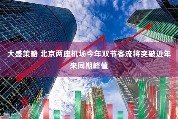 大盛策略 北京两座机场今年双节客流将突破近年来同期峰值