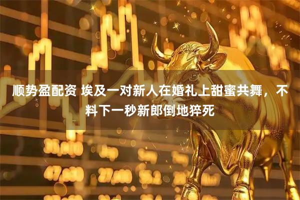顺势盈配资 埃及一对新人在婚礼上甜蜜共舞，不料下一秒新郎倒地猝死