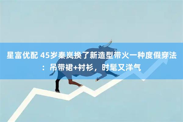星富优配 45岁秦岚换了新造型带火一种度假穿法：吊带裙+衬衫，时髦又洋气