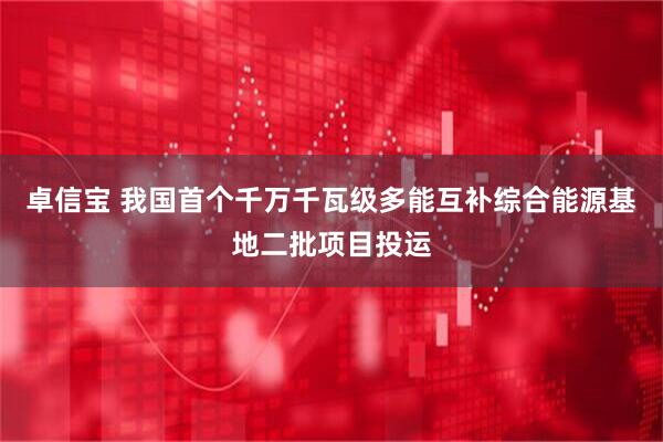 卓信宝 我国首个千万千瓦级多能互补综合能源基地二批项目投运