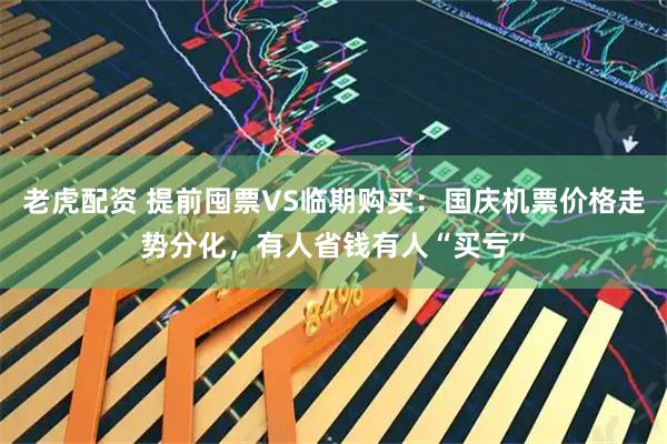 老虎配资 提前囤票VS临期购买：国庆机票价格走势分化，有人省钱有人“买亏”