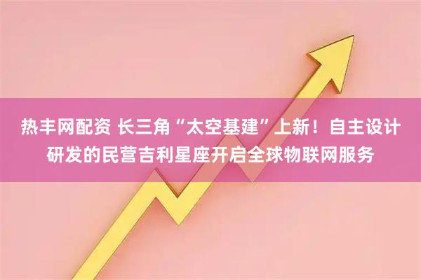 热丰网配资 长三角“太空基建”上新！自主设计研发的民营吉利星座开启全球物联网服务