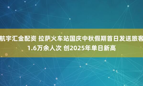 航宇汇金配资 拉萨火车站国庆中秋假期首日发送旅客1.6万余人次 创2025年单日新高