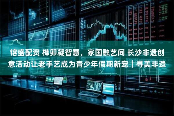 镕盛配资 榫卯凝智慧，家国融艺间 长沙非遗创意活动让老手艺成为青少年假期新宠｜寻美非遗
