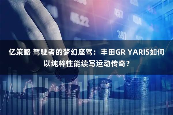 亿策略 驾驶者的梦幻座驾：丰田GR YARIS如何以纯粹性能续写运动传奇？