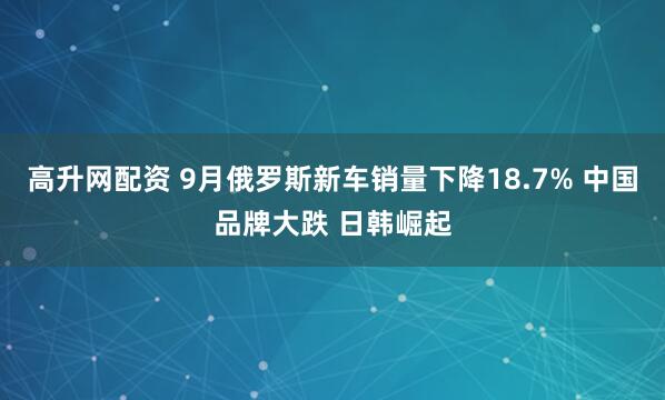 高升网配资 9月俄罗斯新车销量下降18.7% 中国品牌大跌 日韩崛起