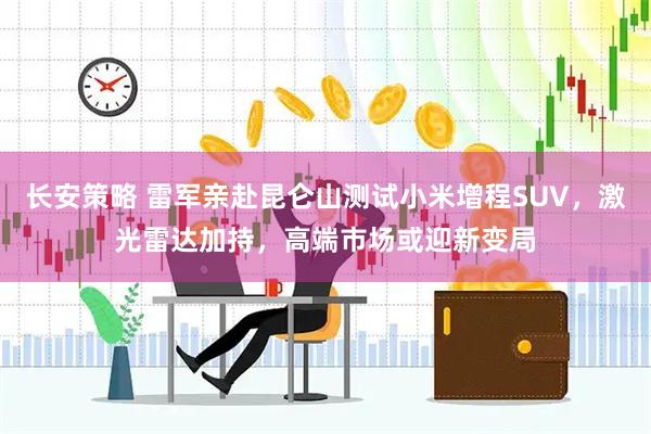 长安策略 雷军亲赴昆仑山测试小米增程SUV，激光雷达加持，高端市场或迎新变局