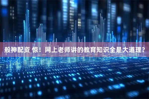 般神配资 惊！网上老师讲的教育知识全是大道理？