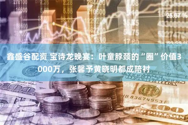 鑫盛谷配资 宝诗龙晚宴：叶童脖颈的“圈”价值3000万，张馨予黄晓明都成陪衬