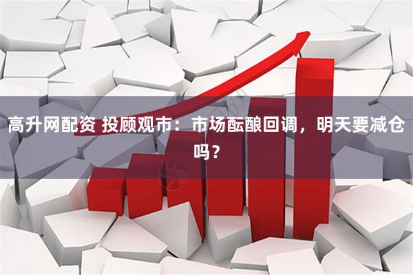 高升网配资 投顾观市：市场酝酿回调，明天要减仓吗？