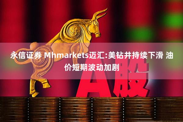 永信证券 Mhmarkets迈汇:美钻井持续下滑 油价短期波动加剧
