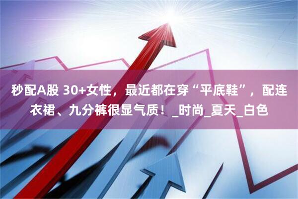 秒配A股 30+女性，最近都在穿“平底鞋”，配连衣裙、九分裤很显气质！_时尚_夏天_白色