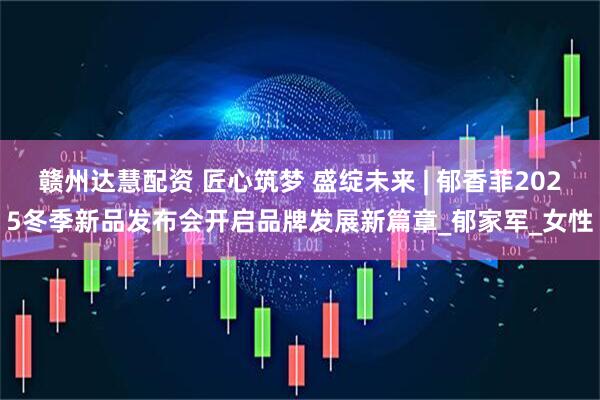 赣州达慧配资 匠心筑梦 盛绽未来 | 郁香菲2025冬季新品发布会开启品牌发展新篇章_郁家军_女性