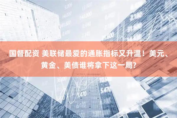 国督配资 美联储最爱的通胀指标又升温！美元、黄金、美债谁将拿下这一局?