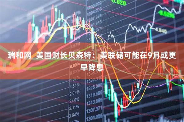 瑞和网  美国财长贝森特：美联储可能在9月或更早降息