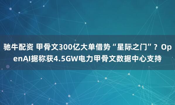驰牛配资 甲骨文300亿大单借势“星际之门”？OpenAI据称获4.5GW电力甲骨文数据中心支持