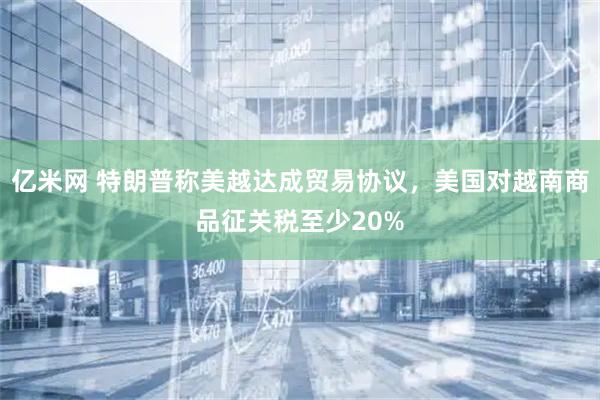 亿米网 特朗普称美越达成贸易协议，美国对越南商品征关税至少20%