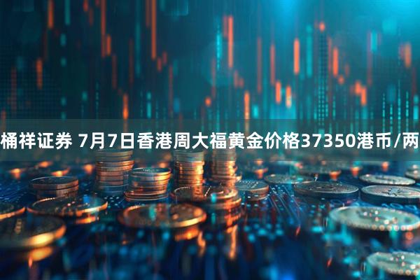 桶祥证券 7月7日香港周大福黄金价格37350港币/两