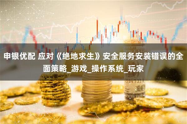 申银优配 应对《绝地求生》安全服务安装错误的全面策略_游戏_操作系统_玩家
