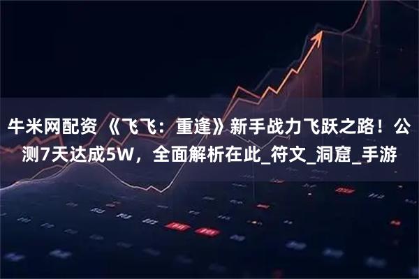 牛米网配资 《飞飞：重逢》新手战力飞跃之路！公测7天达成5W，全面解析在此_符文_洞窟_手游