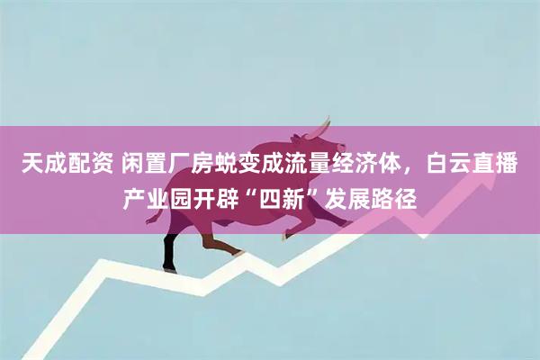 天成配资 闲置厂房蜕变成流量经济体，白云直播产业园开辟“四新”发展路径