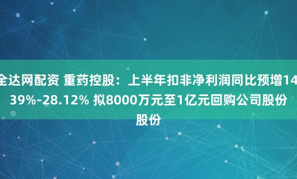 全达网配资 重药控股：上半年扣非净利润同比预增14.39%-28.12% 拟8000万元至1亿元回购公司股份