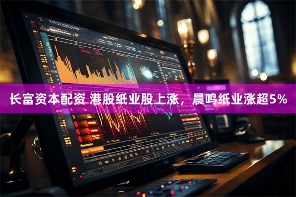 长富资本配资 港股纸业股上涨，晨鸣纸业涨超5%